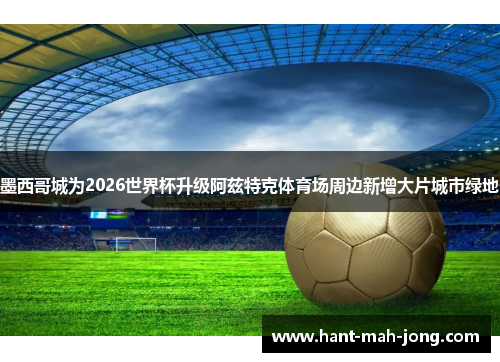 墨西哥城为2026世界杯升级阿兹特克体育场周边新增大片城市绿地