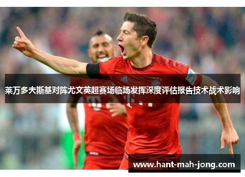 莱万多夫斯基对阵尤文英超赛场临场发挥深度评估报告技术战术影响 莱万多夫斯基对阵尤文英超赛场临场发挥深度评估报告技术战术影响