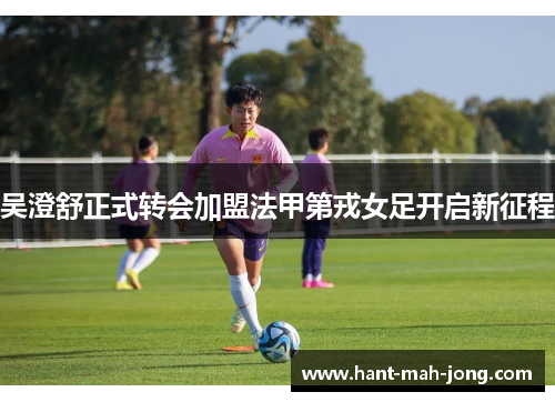 吴澄舒正式转会加盟法甲第戎女足开启新征程 吴澄舒正式转会加盟法甲第戎女足开启新征程